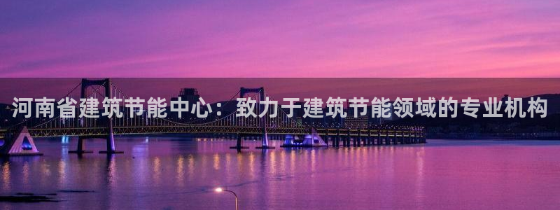 e尊国际官网app：河南省建筑节能中心：致力于建筑节能领域的专业机构